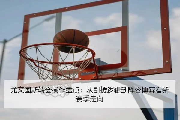尤文图斯转会操作盘点：从引援逻辑到阵容博弈看新赛季走向